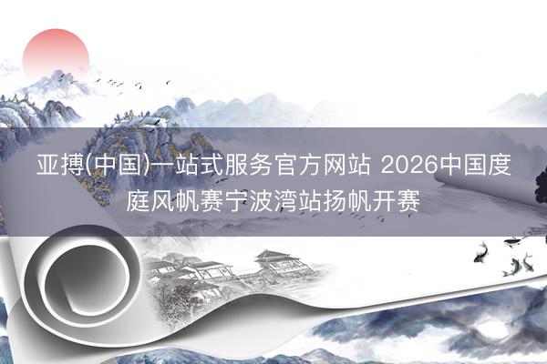 亚搏(中国)一站式服务官方网站 2026中国度庭风帆赛宁波湾站扬帆开赛