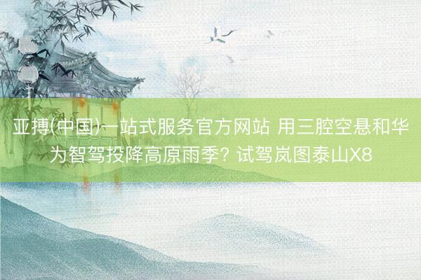 亚搏(中国)一站式服务官方网站 用三腔空悬和华为智驾投降高原雨季? 试驾岚图泰山X8