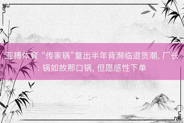 亚搏体育 “传家锅”复出半年背濒临退货潮， 厂长: 锅如故那口锅， 但愿感性下单
