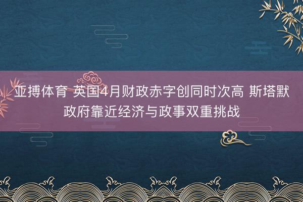 亚搏体育 英国4月财政赤字创同时次高 斯塔默政府靠近经济与政事双重挑战