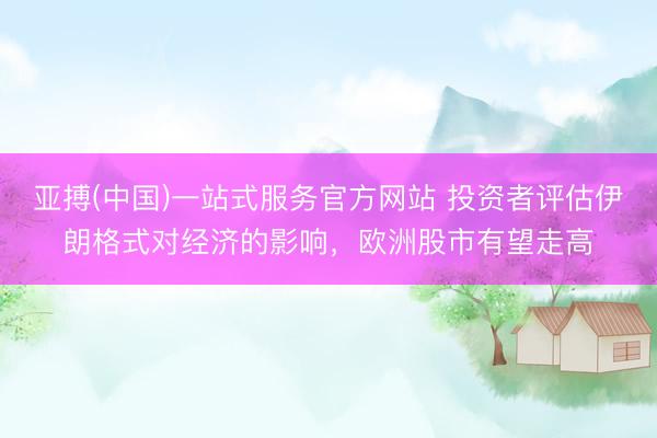 亚搏(中国)一站式服务官方网站 投资者评估伊朗格式对经济的影响，欧洲股市有望走高
