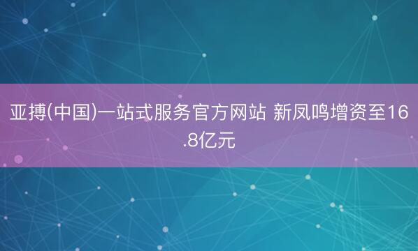 亚搏(中国)一站式服务官方网站 新凤鸣增资至16.8亿元