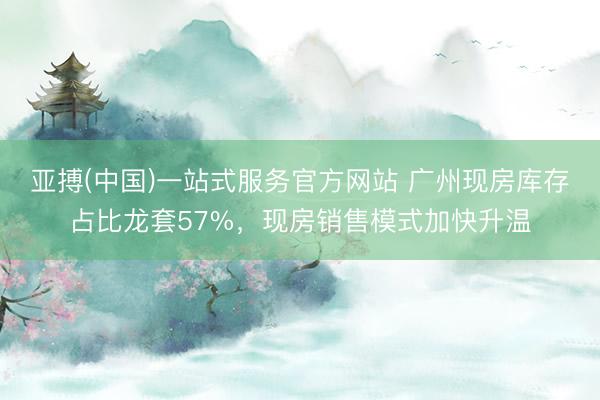 亚搏(中国)一站式服务官方网站 广州现房库存占比龙套57%，现房销售模式加快升温