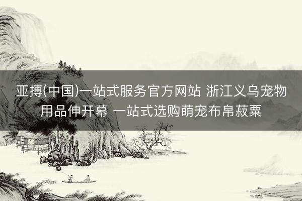 亚搏(中国)一站式服务官方网站 浙江义乌宠物用品伸开幕 一站式选购萌宠布帛菽粟