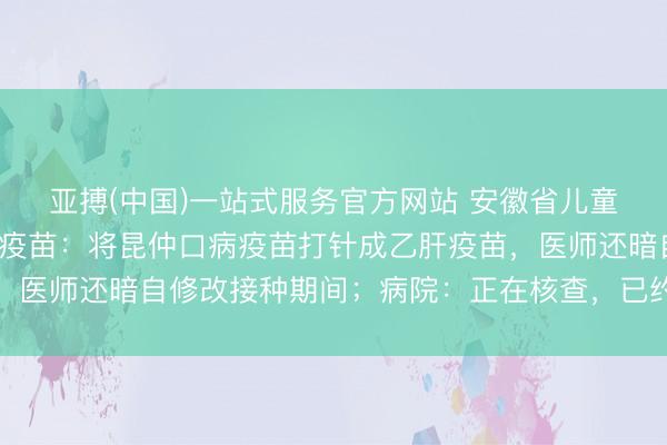 亚搏(中国)一站式服务官方网站 安徽省儿童病院给6月龄宝宝打错疫苗：将昆仲口病疫苗打针成乙肝疫苗，医师还暗自修改接种期间；病院：正在核查，已约家长迎面协商
