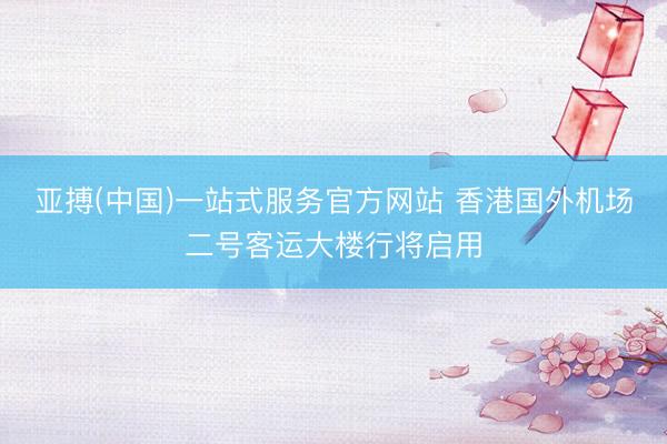 亚搏(中国)一站式服务官方网站 香港国外机场二号客运大楼行将启用