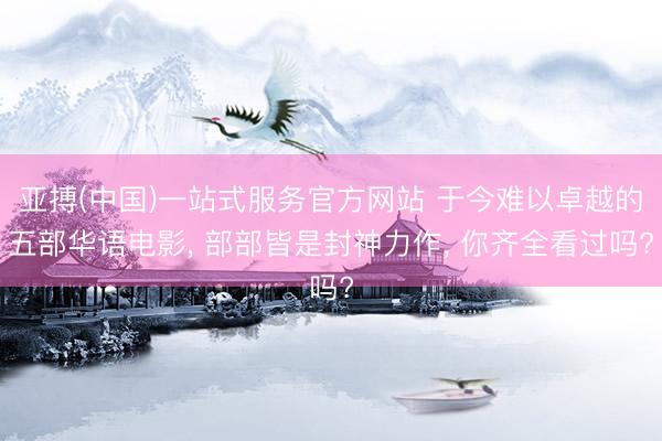 亚搏(中国)一站式服务官方网站 于今难以卓越的五部华语电影， 部部皆是封神力作， 你齐全看过吗?