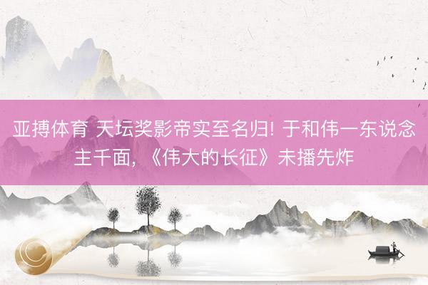 亚搏体育 天坛奖影帝实至名归! 于和伟一东说念主千面， 《伟大的长征》未播先炸