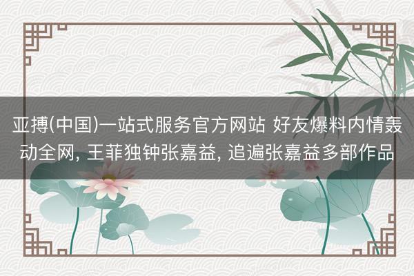 亚搏(中国)一站式服务官方网站 好友爆料内情轰动全网， 王菲独钟张嘉益， 追遍张嘉益多部作品