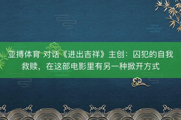 亚搏体育 对话《进出吉祥》主创：囚犯的自我救赎，在这部电影里有另一种掀开方式