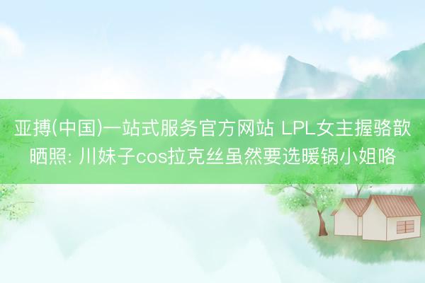亚搏(中国)一站式服务官方网站 LPL女主握骆歆晒照: 川妹子cos拉克丝虽然要选暖锅小姐咯