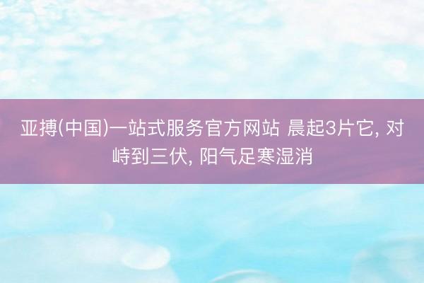 亚搏(中国)一站式服务官方网站 晨起3片它， 对峙到三伏， 阳气足寒湿消