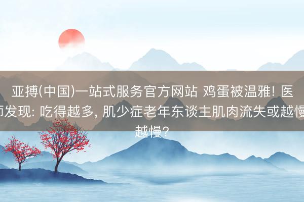 亚搏(中国)一站式服务官方网站 鸡蛋被温雅! 医师发现: 吃得越多, 肌少症老年东谈主肌肉流失或越慢?