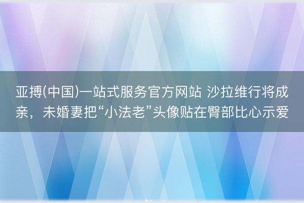 亚搏(中国)一站式服务官方网站 沙拉维行将成亲，未婚妻把“小法老”头像贴在臀部比心示爱