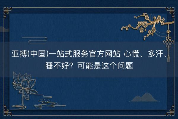 亚搏(中国)一站式服务官方网站 心慌、多汗、睡不好？可能是这个问题