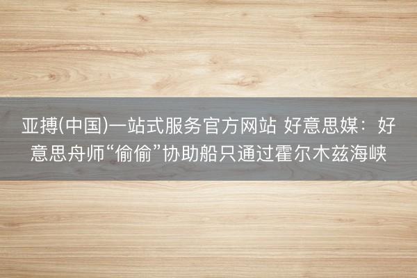 亚搏(中国)一站式服务官方网站 好意思媒：好意思舟师“偷偷”协助船只通过霍尔木兹海峡