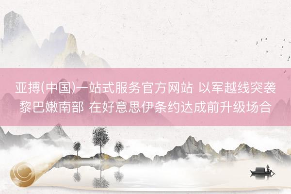 亚搏(中国)一站式服务官方网站 以军越线突袭黎巴嫩南部 在好意思伊条约达成前升级场合
