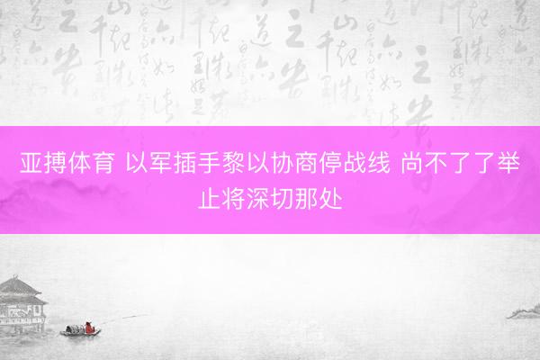 亚搏体育 以军插手黎以协商停战线 尚不了了举止将深切那处
