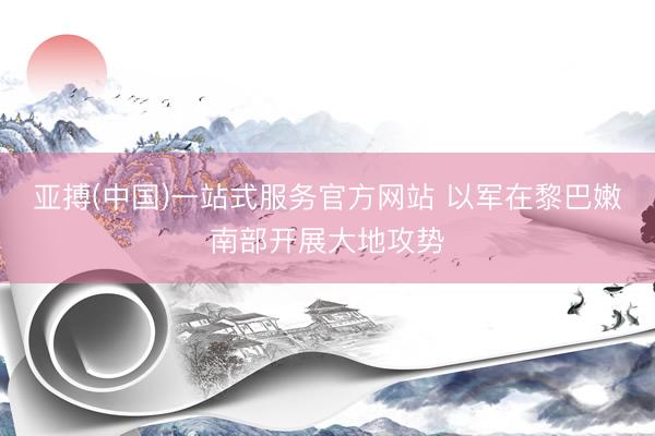 亚搏(中国)一站式服务官方网站 以军在黎巴嫩南部开展大地攻势