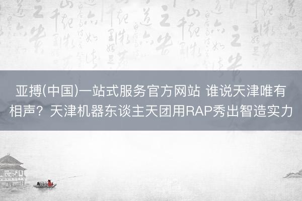 亚搏(中国)一站式服务官方网站 谁说天津唯有相声？天津机器东谈主天团用RAP秀出智造实力