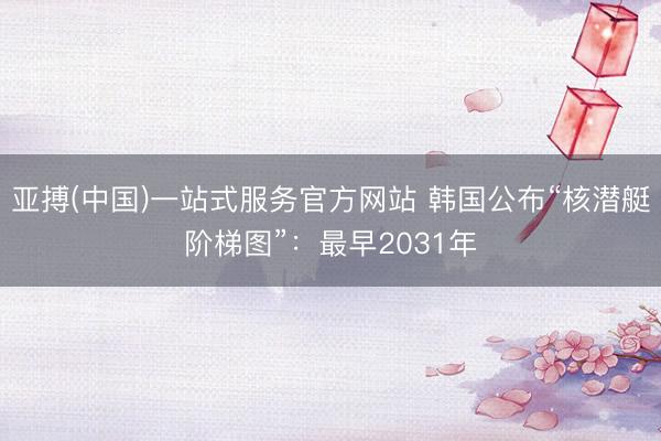 亚搏(中国)一站式服务官方网站 韩国公布“核潜艇阶梯图”：最早2031年