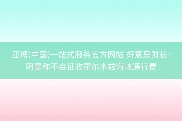 亚搏(中国)一站式服务官方网站 好意思财长:阿曼称不会征收霍尔木兹海峡通行费