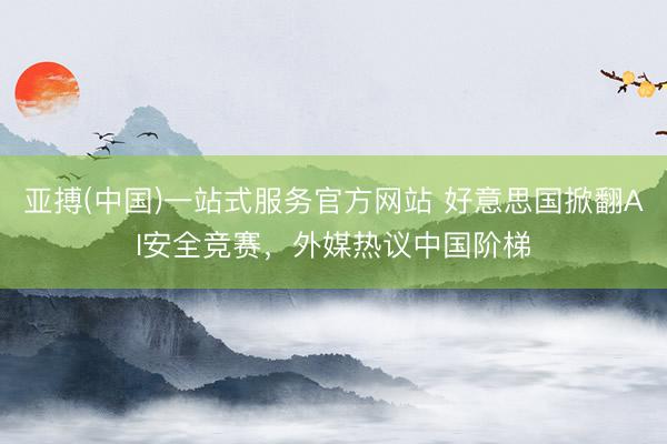亚搏(中国)一站式服务官方网站 好意思国掀翻AI安全竞赛，外媒热议中国阶梯