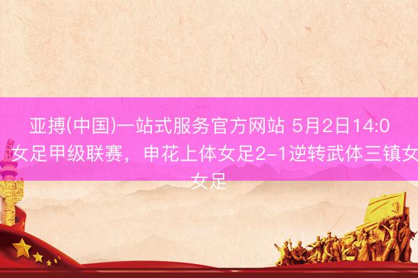 亚搏(中国)一站式服务官方网站 5月2日14:00，女足甲级联赛，申花上体女足2-1逆转武体三镇女足
