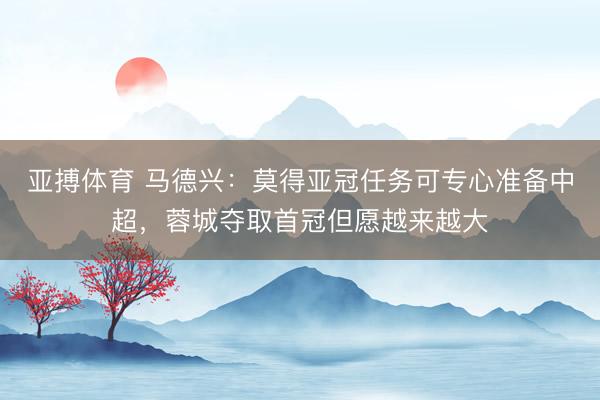 亚搏体育 马德兴：莫得亚冠任务可专心准备中超，蓉城夺取首冠但愿越来越大