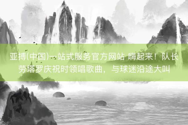 亚搏(中国)一站式服务官方网站 嗨起来！队长劳塔罗庆祝时领唱歌曲，与球迷沿途大叫