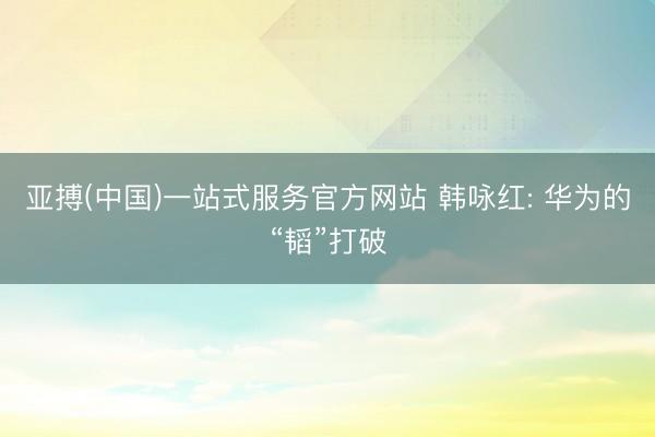 亚搏(中国)一站式服务官方网站 韩咏红: 华为的“韬”打破
