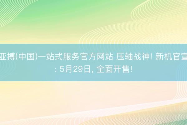 亚搏(中国)一站式服务官方网站 压轴战神! 新机官宣: 5月29日， 全面开售!
