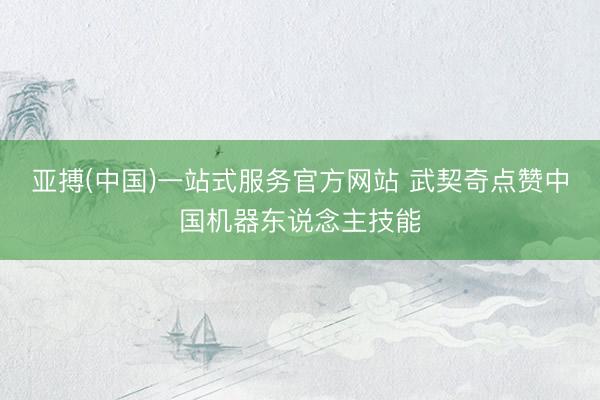 亚搏(中国)一站式服务官方网站 武契奇点赞中国机器东说念主技能