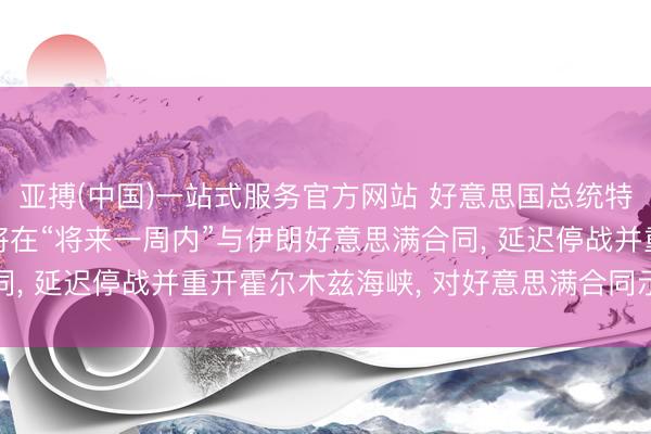 亚搏(中国)一站式服务官方网站 好意思国总统特朗普重磅文牍: 预测将在“将来一周内”与伊朗好意思满合同， 延迟停战并重开霍尔木兹海峡， 对好意思满合同示意乐不雅