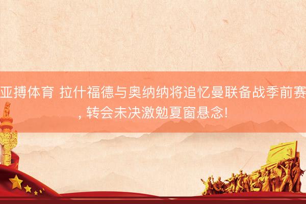 亚搏体育 拉什福德与奥纳纳将追忆曼联备战季前赛， 转会未决激勉夏窗悬念!