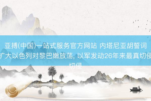 亚搏(中国)一站式服务官方网站 内塔尼亚胡誓词扩大以色列对黎巴嫩放荡， 以军发动26年来最真切侵