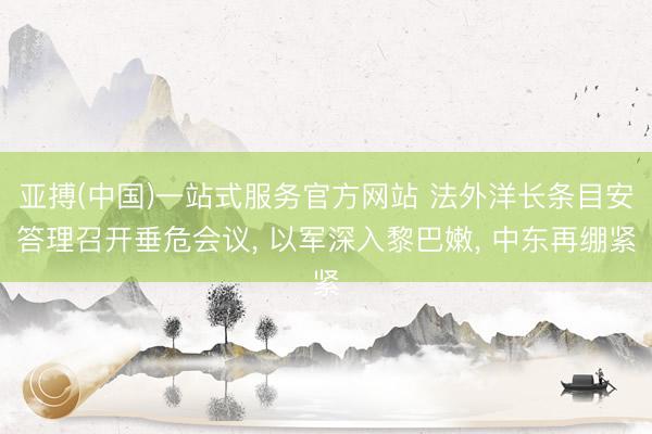 亚搏(中国)一站式服务官方网站 法外洋长条目安答理召开垂危会议， 以军深入黎巴嫩， 中东再绷紧