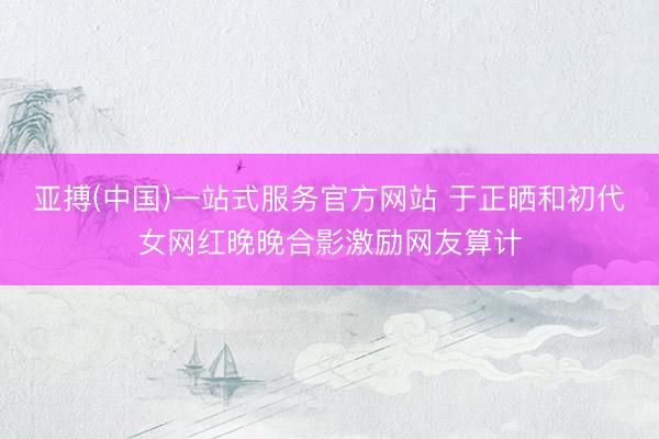 亚搏(中国)一站式服务官方网站 于正晒和初代女网红晚晚合影激励网友算计