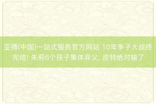 亚搏(中国)一站式服务官方网站 10年争子大战终完结! 朱莉6个孩子集体弃父， 皮特绝对输了