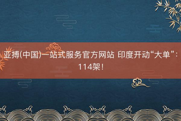 亚搏(中国)一站式服务官方网站 印度开动“大单”：114架！