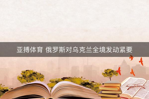 亚搏体育 俄罗斯对乌克兰全境发动紧要