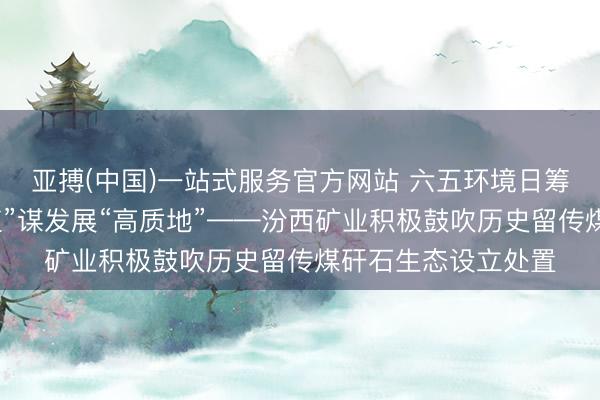 亚搏(中国)一站式服务官方网站 六五环境日筹备丨以生态“高颜值”谋发展“高质地”——汾西矿业积极鼓吹历史留传煤矸石生态设立处置