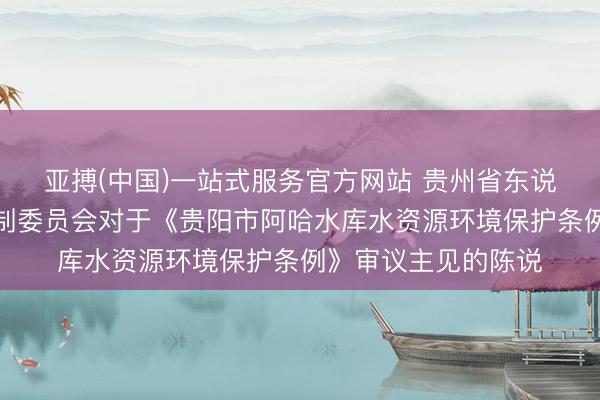 亚搏(中国)一站式服务官方网站 贵州省东说念主民代表大会法制委员会对于《贵阳市阿哈水库水资源环境保护条例》审议主见的陈说