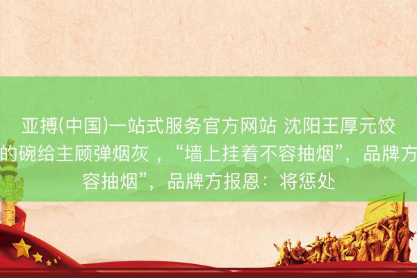 亚搏(中国)一站式服务官方网站 沈阳王厚元饺子伙计拿吃饭的碗给主顾弹烟灰 ，“墙上挂着不容抽烟”，品牌方报恩：将惩处