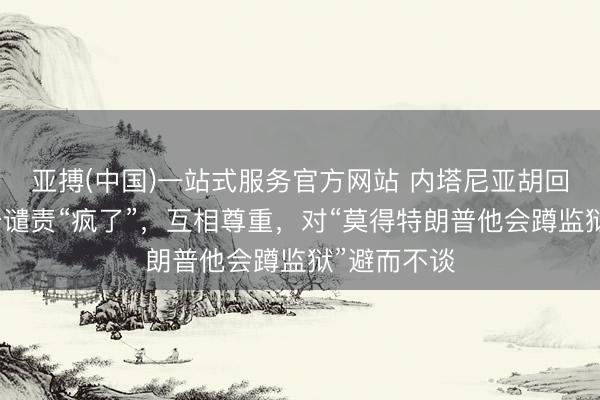 亚搏(中国)一站式服务官方网站 内塔尼亚胡回复被特朗普谴责“疯了”，互相尊重，对“莫得特朗普他会蹲监狱”避而不谈
