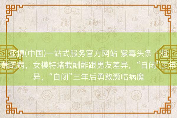 亚搏(中国)一站式服务官方网站 紫毒头条｜祖孙三代同患一种萧疏病，女模特堵截酬酢跟男友差异，“自闭”三年后勇敢濒临病魔