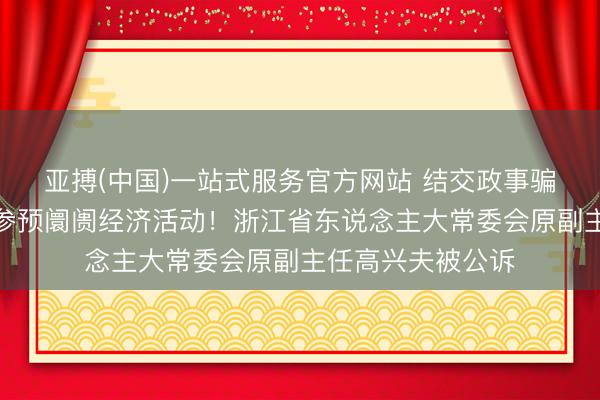 亚搏(中国)一站式服务官方网站 结交政事骗子，违规阻止、参预阛阓经济活动！浙江省东说念主大常委会原副主任高兴夫被公诉
