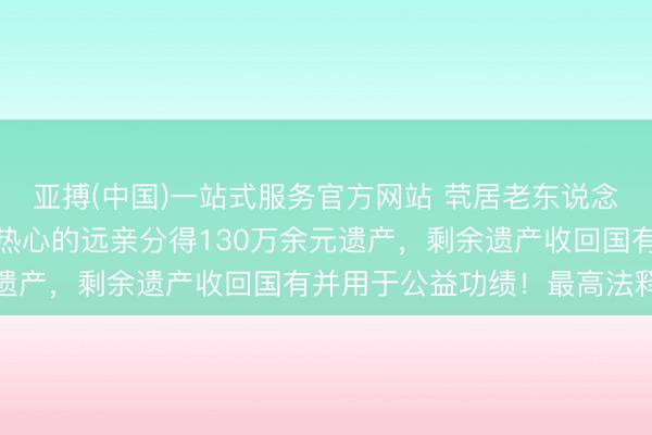 亚搏(中国)一站式服务官方网站 茕居老东说念主弃世，经常上门拜访热心的远亲分得130万余元遗产，剩余遗产收回国有并用于公益功绩！最高法释疑