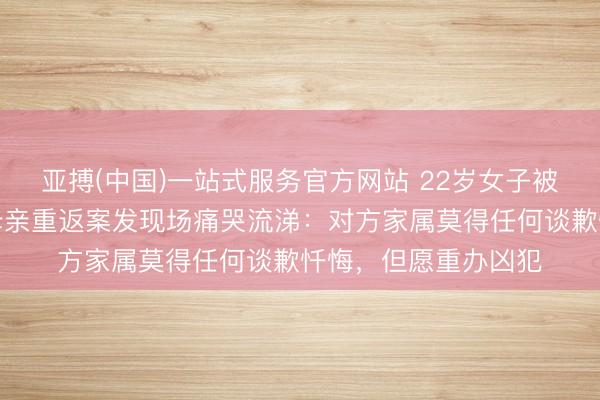 亚搏(中国)一站式服务官方网站 22岁女子被前男友入室杀害，母亲重返案发现场痛哭流涕：对方家属莫得任何谈歉忏悔，但愿重办凶犯