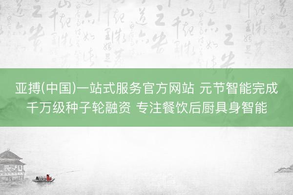 亚搏(中国)一站式服务官方网站 元节智能完成千万级种子轮融资 专注餐饮后厨具身智能